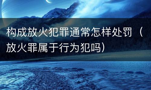 构成放火犯罪通常怎样处罚（放火罪属于行为犯吗）