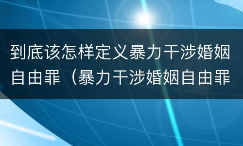 到底该怎样定义暴力干涉婚姻自由罪（暴力干涉婚姻自由罪包括恋爱自由吗）