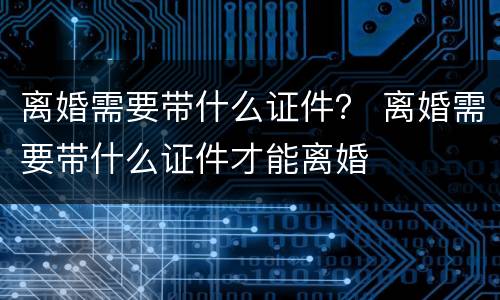 离婚需要带什么证件？ 离婚需要带什么证件才能离婚