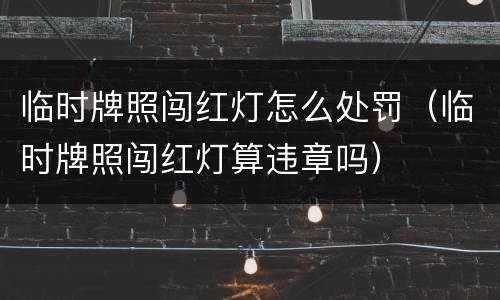 临时牌照闯红灯怎么处罚（临时牌照闯红灯算违章吗）