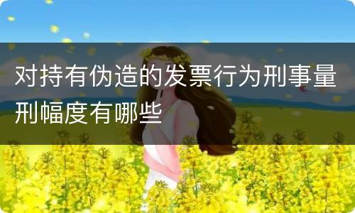 对持有伪造的发票行为刑事量刑幅度有哪些