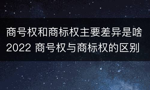 商号权和商标权主要差异是啥2022 商号权与商标权的区别