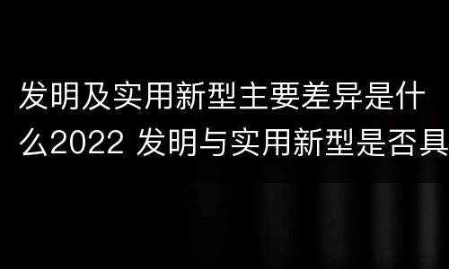 发明及实用新型主要差异是什么2022 发明与实用新型是否具有实用性