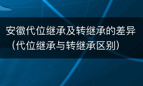 安徽代位继承及转继承的差异（代位继承与转继承区别）