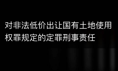 对非法低价出让国有土地使用权罪规定的定罪刑事责任
