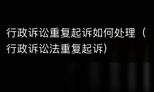 行政诉讼重复起诉如何处理（行政诉讼法重复起诉）