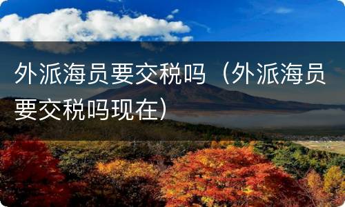 外派海员要交税吗（外派海员要交税吗现在）