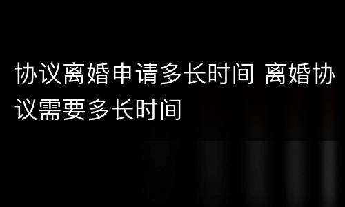 协议离婚申请多长时间 离婚协议需要多长时间