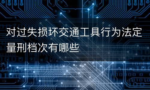 对过失损坏交通工具行为法定量刑档次有哪些