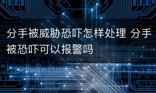 分手被威胁恐吓怎样处理 分手被恐吓可以报警吗