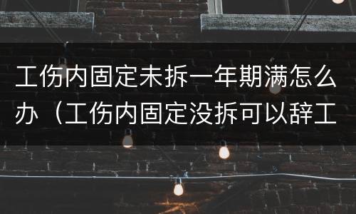 工伤内固定未拆一年期满怎么办（工伤内固定没拆可以辞工吗）
