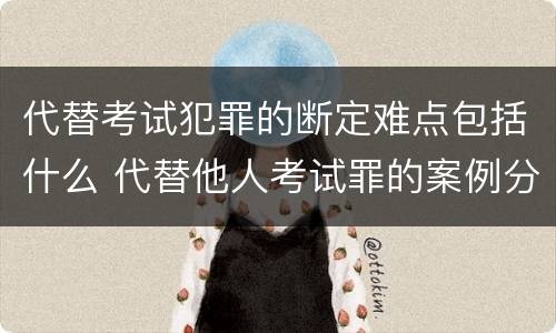 代替考试犯罪的断定难点包括什么 代替他人考试罪的案例分析