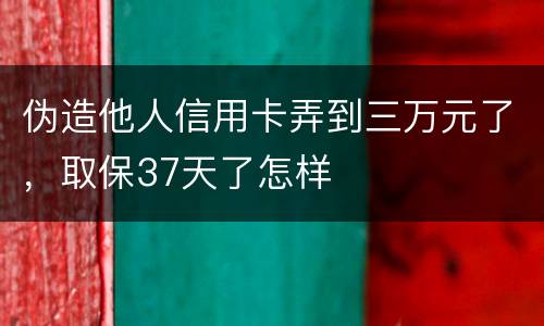 伪造他人信用卡弄到三万元了，取保37天了怎样