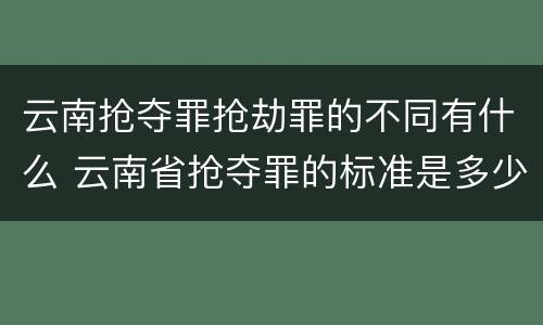 云南抢夺罪抢劫罪的不同有什么 云南省抢夺罪的标准是多少?