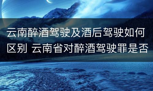 云南醉酒驾驶及酒后驾驶如何区别 云南省对醉酒驾驶罪是否有新的量刑标准