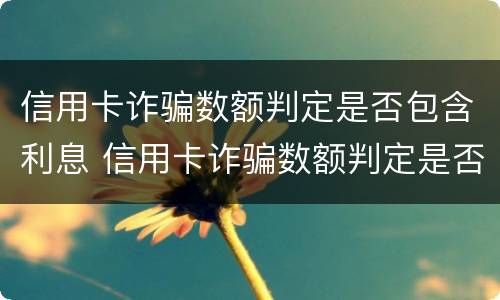 信用卡诈骗数额判定是否包含利息 信用卡诈骗数额判定是否包含利息的