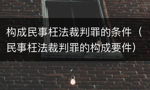 构成民事枉法裁判罪的条件（民事枉法裁判罪的构成要件）