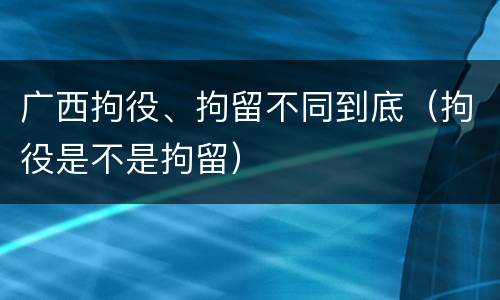 广西拘役、拘留不同到底（拘役是不是拘留）