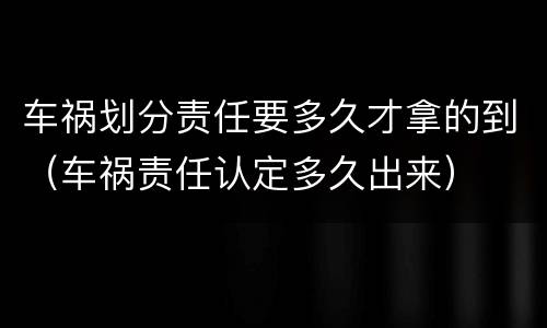车祸划分责任要多久才拿的到（车祸责任认定多久出来）