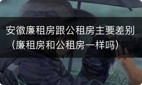 安徽廉租房跟公租房主要差别（廉租房和公租房一样吗）