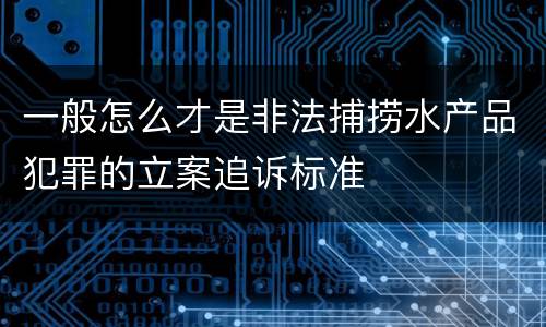 一般怎么才是非法捕捞水产品犯罪的立案追诉标准
