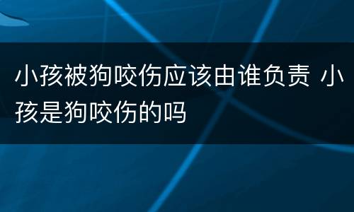小孩被狗咬伤应该由谁负责 小孩是狗咬伤的吗