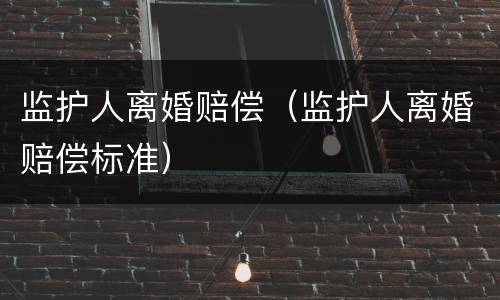 监护人离婚赔偿（监护人离婚赔偿标准）