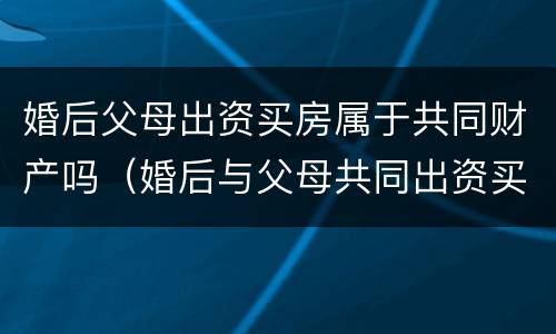 婚后父母出资买房属于共同财产吗（婚后与父母共同出资买房）
