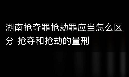 湖南抢夺罪抢劫罪应当怎么区分 抢夺和抢劫的量刑