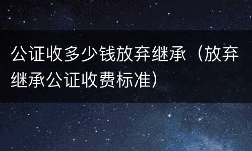 公证收多少钱放弃继承（放弃继承公证收费标准）