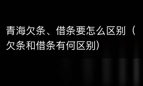 青海欠条、借条要怎么区别（欠条和借条有何区别）