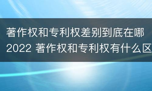 著作权和专利权差别到底在哪2022 著作权和专利权有什么区别
