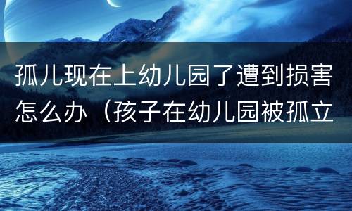 孤儿现在上幼儿园了遭到损害怎么办（孩子在幼儿园被孤立了怎么办）