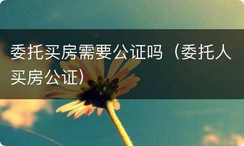 委托买房需要公证吗（委托人买房公证）