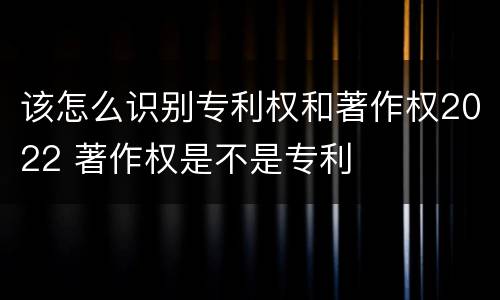 该怎么识别专利权和著作权2022 著作权是不是专利