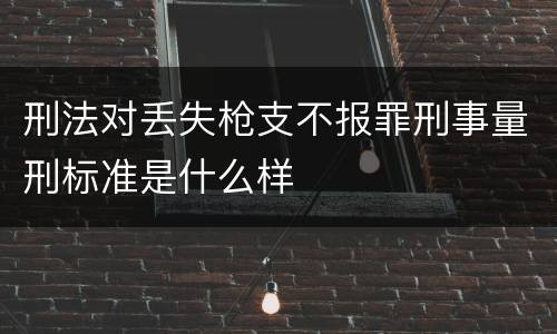 刑法对丢失枪支不报罪刑事量刑标准是什么样