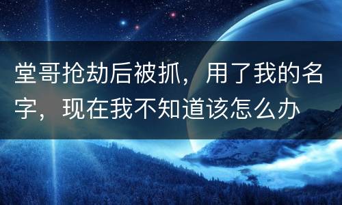 堂哥抢劫后被抓，用了我的名字，现在我不知道该怎么办