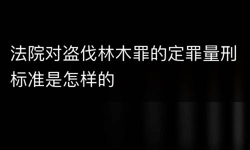 法院对盗伐林木罪的定罪量刑标准是怎样的