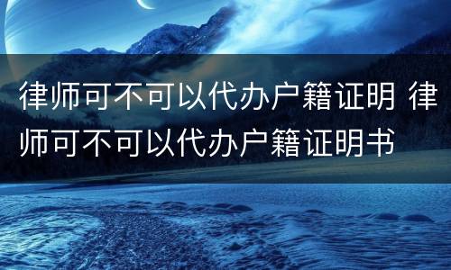 律师可不可以代办户籍证明 律师可不可以代办户籍证明书