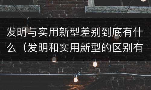 发明与实用新型差别到底有什么（发明和实用新型的区别有）