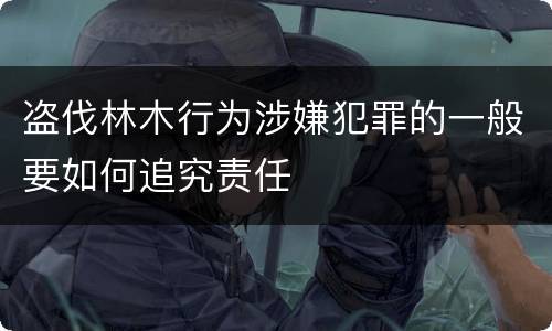 盗伐林木行为涉嫌犯罪的一般要如何追究责任