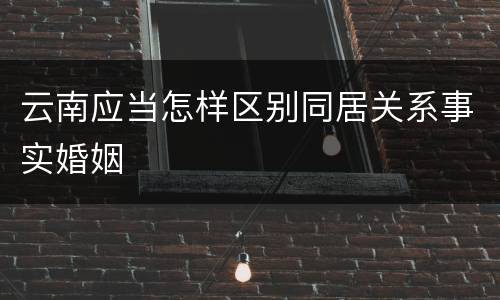 云南应当怎样区别同居关系事实婚姻