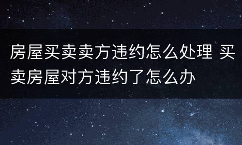 房屋买卖卖方违约怎么处理 买卖房屋对方违约了怎么办