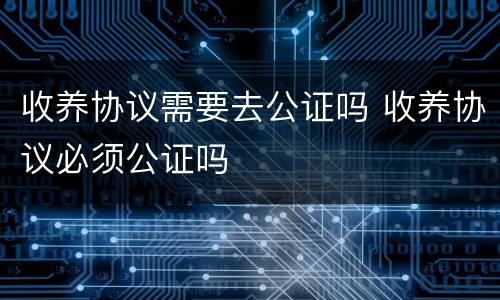 收养协议需要去公证吗 收养协议必须公证吗