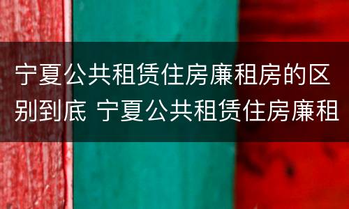 宁夏公共租赁住房廉租房的区别到底 宁夏公共租赁住房廉租房的区别到底是什么?