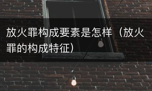 放火罪构成要素是怎样（放火罪的构成特征）
