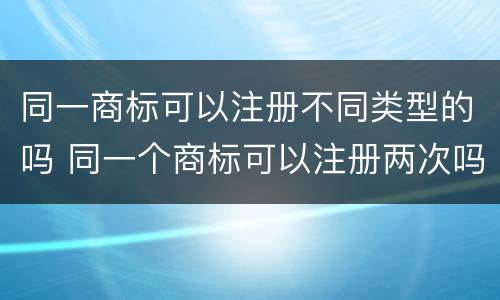 同一商标可以注册不同类型的吗 同一个商标可以注册两次吗