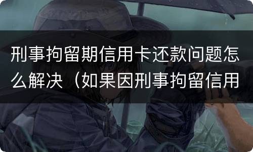 刑事拘留期信用卡还款问题怎么解决（如果因刑事拘留信用卡逾期怎么办）