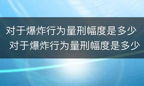 对于爆炸行为量刑幅度是多少 对于爆炸行为量刑幅度是多少年