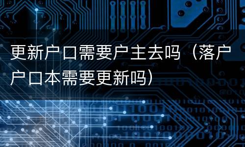 更新户口需要户主去吗（落户户口本需要更新吗）